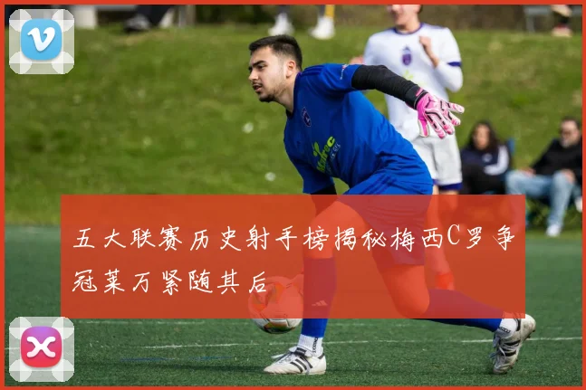 五大联赛历史射手榜揭秘梅西C罗争冠莱万紧随其后