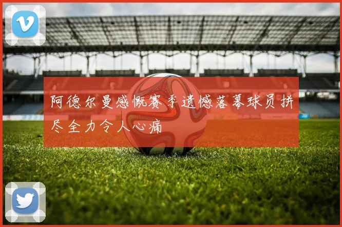 阿德尔曼感慨赛季遗憾落幕球员拼尽全力令人心痛