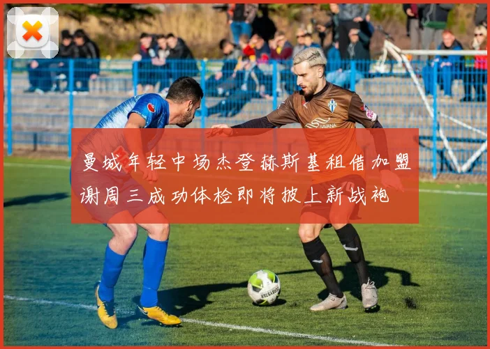 曼城年轻中场杰登赫斯基租借加盟谢周三成功体检即将披上新战袍
