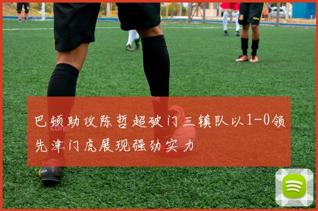 巴顿助攻陈哲超破门三镇队以1-0领先津门虎展现强劲实力