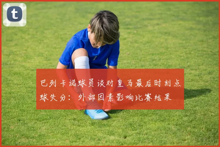 巴列卡诺球员谈对皇马最后时刻点球失分：外部因素影响比赛结果