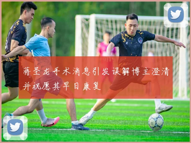 蒋圣龙手术消息引发误解博主澄清并祝愿其早日康复
