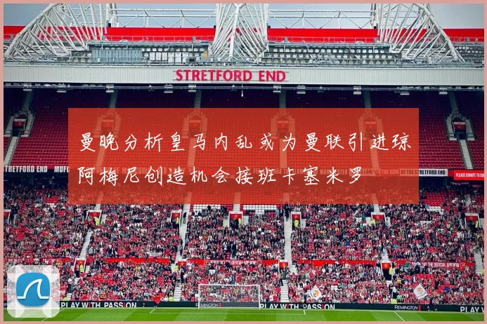 曼晚分析皇马内乱或为曼联引进琼阿梅尼创造机会接班卡塞米罗