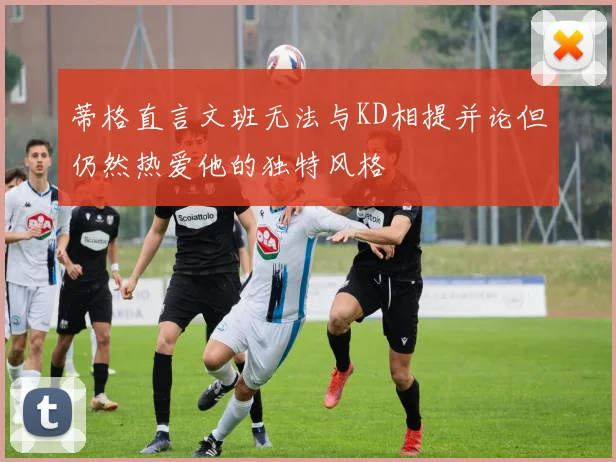 蒂格直言文班无法与KD相提并论但仍然热爱他的独特风格