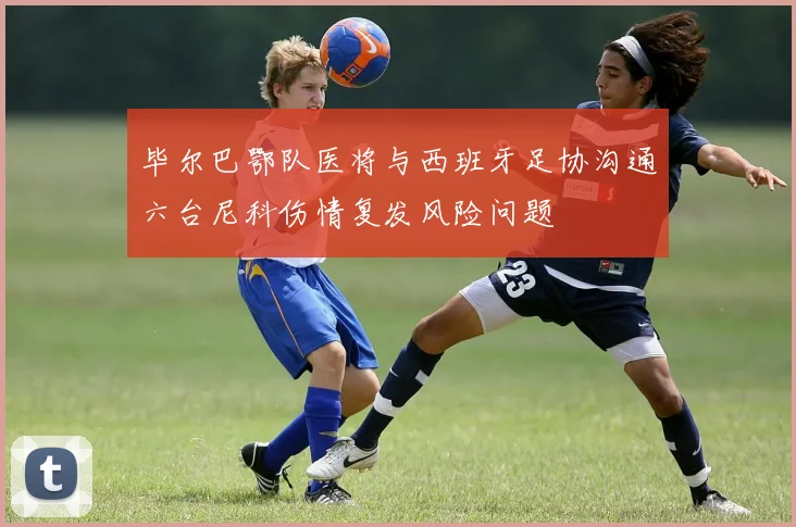 毕尔巴鄂队医将与西班牙足协沟通六台尼科伤情复发风险问题