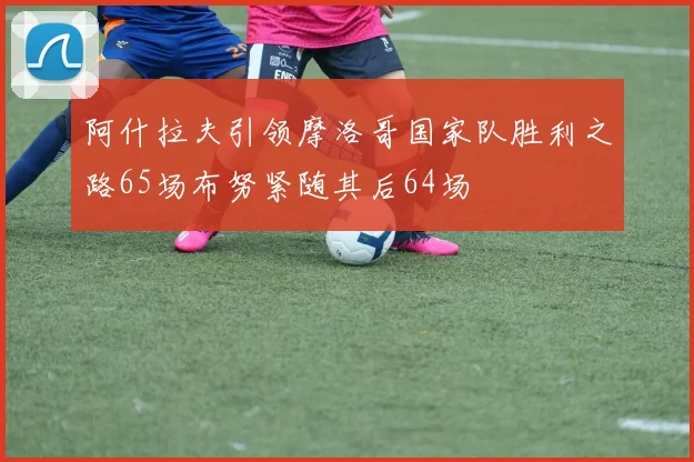 阿什拉夫引领摩洛哥国家队胜利之路65场布努紧随其后64场