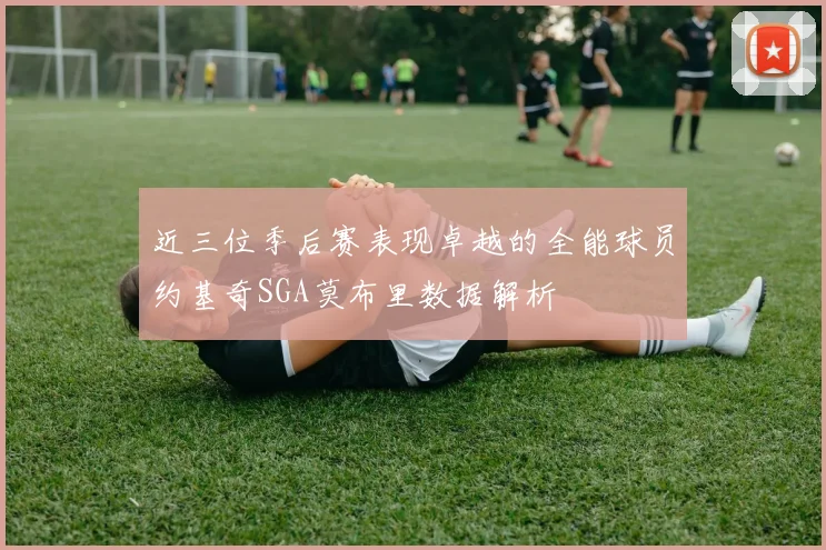 近三位季后赛表现卓越的全能球员约基奇SGA莫布里数据解析