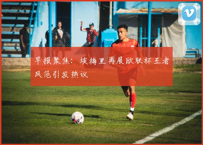 早报聚焦：埃梅里再展欧联杯王者风范引发热议
