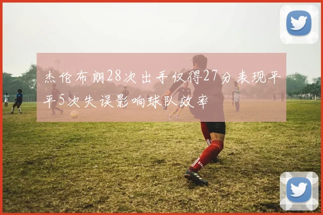 杰伦布朗28次出手仅得27分表现平平5次失误影响球队效率