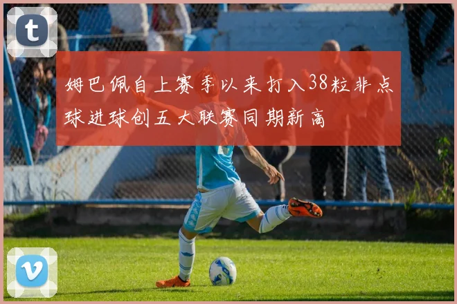 姆巴佩自上赛季以来打入38粒非点球进球创五大联赛同期新高