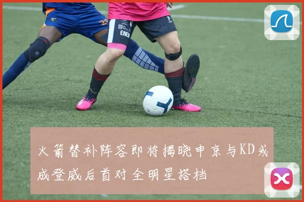 火箭替补阵容即将揭晓申京与KD或成登威后首对全明星搭档