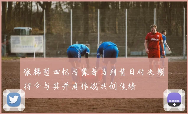 张稀哲回忆与蒙哥马利昔日对决期待今与其并肩作战共创佳绩